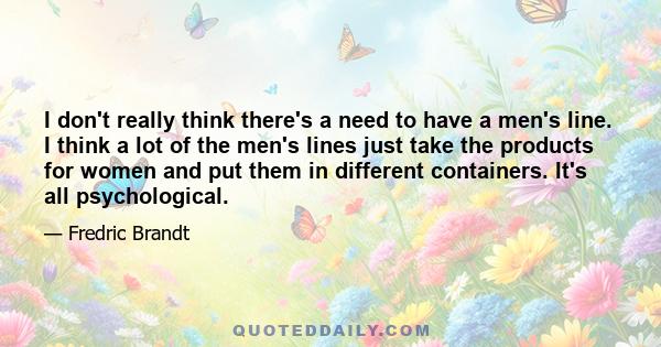 I don't really think there's a need to have a men's line. I think a lot of the men's lines just take the products for women and put them in different containers. It's all psychological.