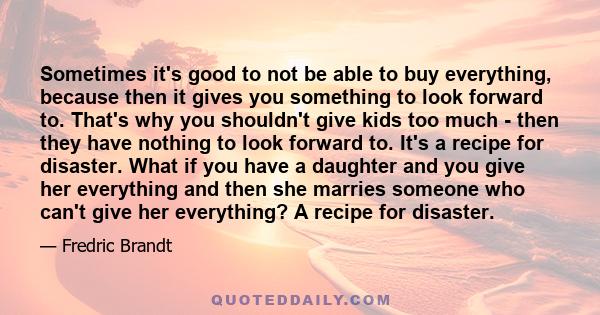 Sometimes it's good to not be able to buy everything, because then it gives you something to look forward to. That's why you shouldn't give kids too much - then they have nothing to look forward to. It's a recipe for