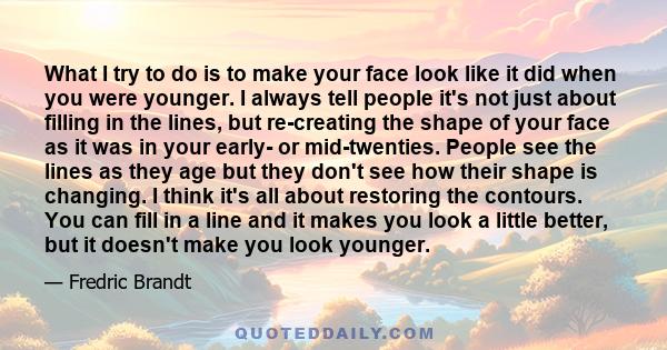 What I try to do is to make your face look like it did when you were younger. I always tell people it's not just about filling in the lines, but re-creating the shape of your face as it was in your early- or