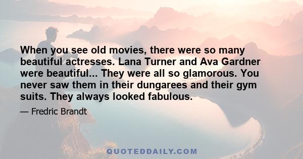 When you see old movies, there were so many beautiful actresses. Lana Turner and Ava Gardner were beautiful... They were all so glamorous. You never saw them in their dungarees and their gym suits. They always looked