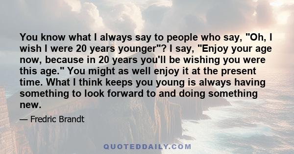 You know what I always say to people who say, Oh, I wish I were 20 years younger? I say, Enjoy your age now, because in 20 years you'll be wishing you were this age. You might as well enjoy it at the present time. What