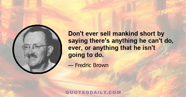 Don't ever sell mankind short by saying there's anything he can't do, ever, or anything that he isn't going to do.