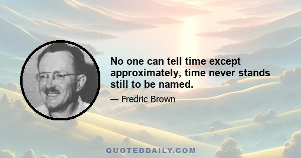 No one can tell time except approximately, time never stands still to be named.