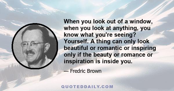 When you look out of a window, when you look at anything, you know what you're seeing? Yourself. A thing can only look beautiful or romantic or inspiring only if the beauty or romance or inspiration is inside you.