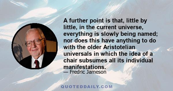 A further point is that, little by little, in the current universe, everything is slowly being named; nor does this have anything to do with the older Aristotelian universals in which the idea of a chair subsumes all