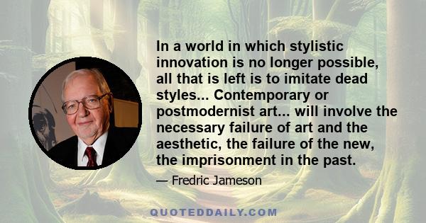 In a world in which stylistic innovation is no longer possible, all that is left is to imitate dead styles... Contemporary or postmodernist art... will involve the necessary failure of art and the aesthetic, the failure 