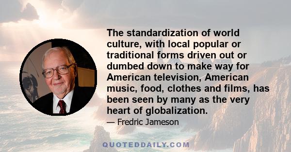 The standardization of world culture, with local popular or traditional forms driven out or dumbed down to make way for American television, American music, food, clothes and films, has been seen by many as the very