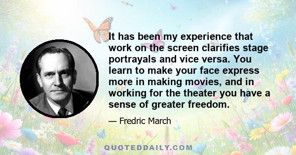 It has been my experience that work on the screen clarifies stage portrayals and vice versa. You learn to make your face express more in making movies, and in working for the theater you have a sense of greater freedom.