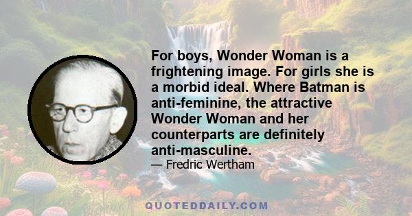 For boys, Wonder Woman is a frightening image. For girls she is a morbid ideal. Where Batman is anti-feminine, the attractive Wonder Woman and her counterparts are definitely anti-masculine.