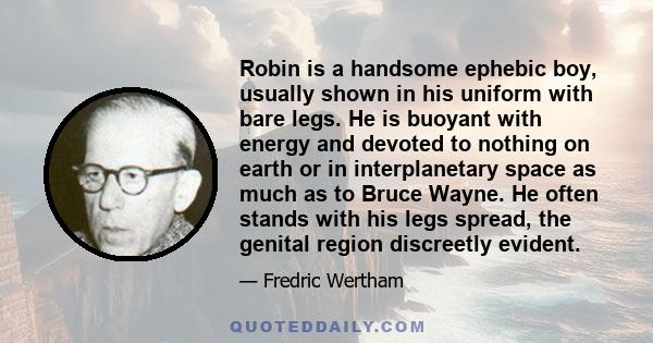 Robin is a handsome ephebic boy, usually shown in his uniform with bare legs. He is buoyant with energy and devoted to nothing on earth or in interplanetary space as much as to Bruce Wayne. He often stands with his legs 