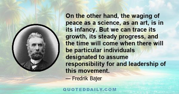 On the other hand, the waging of peace as a science, as an art, is in its infancy. But we can trace its growth, its steady progress, and the time will come when there will be particular individuals designated to assume