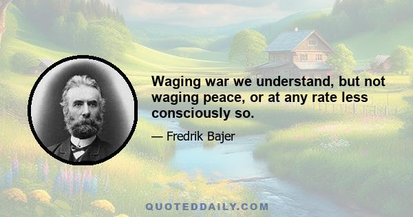 Waging war we understand, but not waging peace, or at any rate less consciously so.