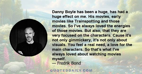 Danny Boyle has been a huge, has had a huge effect on me. His movies, early movies like Trainspotting and those movies. So I've always loved the energies of those movies. But also, that they are very focused on the