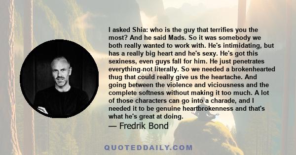 I asked Shia: who is the guy that terrifies you the most? And he said Mads. So it was somebody we both really wanted to work with. He's intimidating, but has a really big heart and he's sexy. He's got this sexiness,