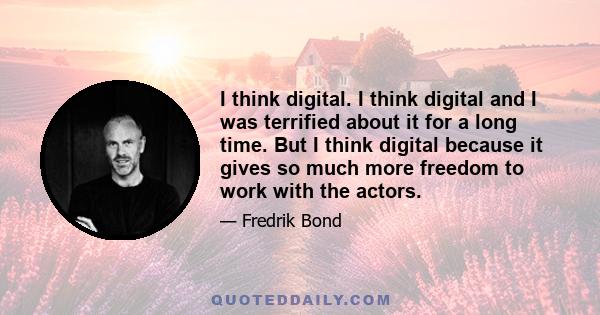 I think digital. I think digital and I was terrified about it for a long time. But I think digital because it gives so much more freedom to work with the actors.