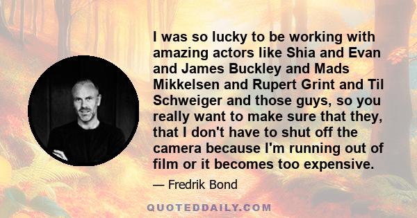 I was so lucky to be working with amazing actors like Shia and Evan and James Buckley and Mads Mikkelsen and Rupert Grint and Til Schweiger and those guys, so you really want to make sure that they, that I don't have to 