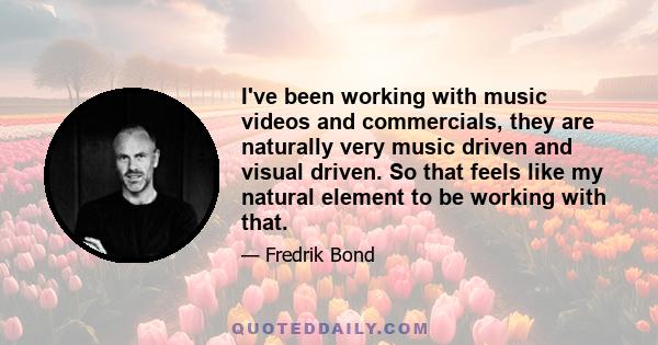 I've been working with music videos and commercials, they are naturally very music driven and visual driven. So that feels like my natural element to be working with that.