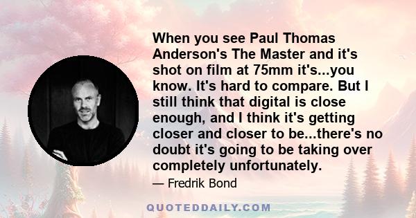 When you see Paul Thomas Anderson's The Master and it's shot on film at 75mm it's...you know. It's hard to compare. But I still think that digital is close enough, and I think it's getting closer and closer to