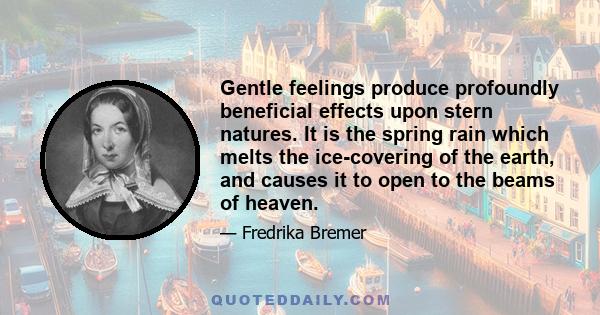 Gentle feelings produce profoundly beneficial effects upon stern natures. It is the spring rain which melts the ice-covering of the earth, and causes it to open to the beams of heaven.