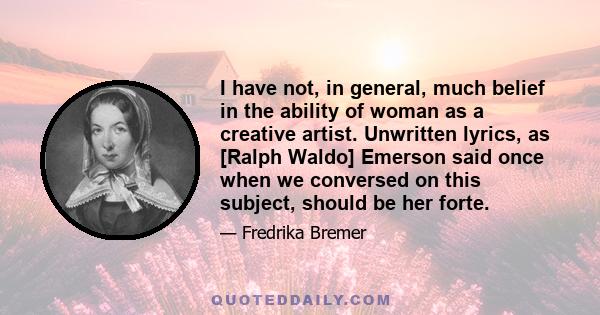 I have not, in general, much belief in the ability of woman as a creative artist. Unwritten lyrics, as [Ralph Waldo] Emerson said once when we conversed on this subject, should be her forte.