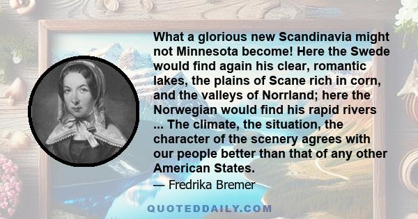 What a glorious new Scandinavia might not Minnesota become! Here the Swede would find again his clear, romantic lakes, the plains of Scane rich in corn, and the valleys of Norrland; here the Norwegian would find his