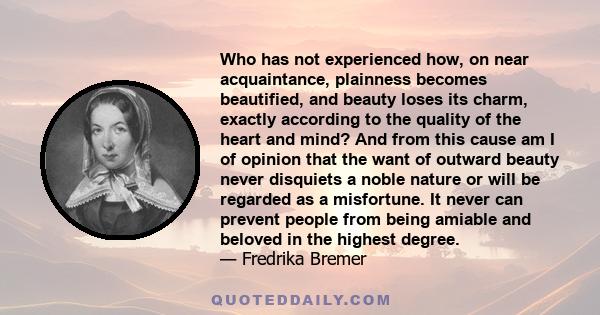 Who has not experienced how, on near acquaintance, plainness becomes beautified, and beauty loses its charm, exactly according to the quality of the heart and mind? And from this cause am I of opinion that the want of