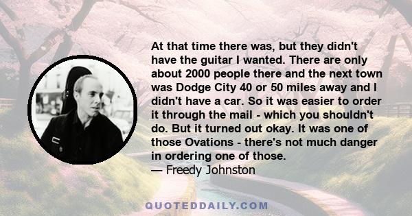 At that time there was, but they didn't have the guitar I wanted. There are only about 2000 people there and the next town was Dodge City 40 or 50 miles away and I didn't have a car. So it was easier to order it through 