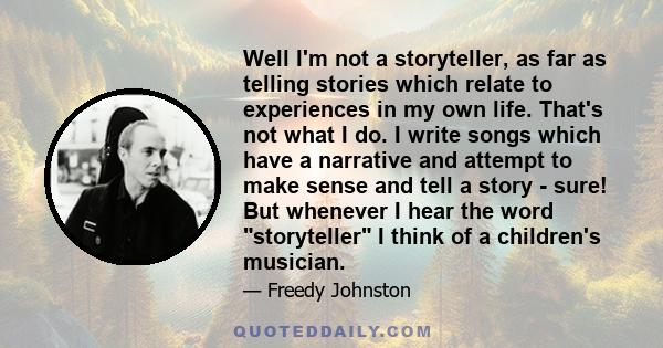 Well I'm not a storyteller, as far as telling stories which relate to experiences in my own life. That's not what I do. I write songs which have a narrative and attempt to make sense and tell a story - sure! But