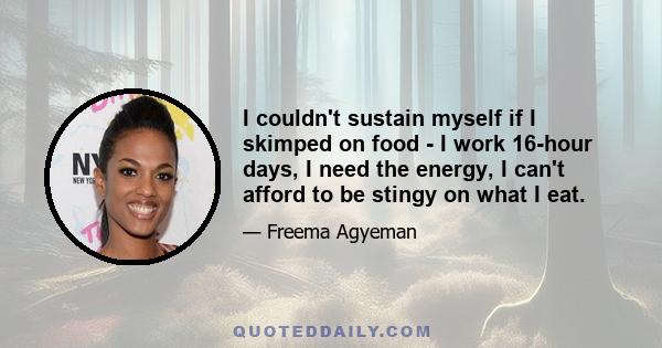 I couldn't sustain myself if I skimped on food - I work 16-hour days, I need the energy, I can't afford to be stingy on what I eat.