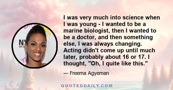 I was very much into science when I was young - I wanted to be a marine biologist, then I wanted to be a doctor, and then something else, I was always changing. Acting didn't come up until much later, probably about 16