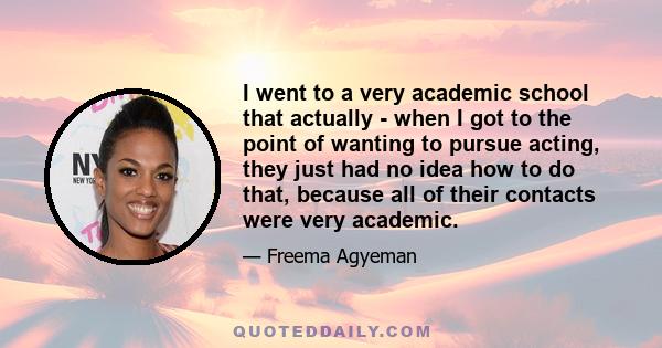 I went to a very academic school that actually - when I got to the point of wanting to pursue acting, they just had no idea how to do that, because all of their contacts were very academic.