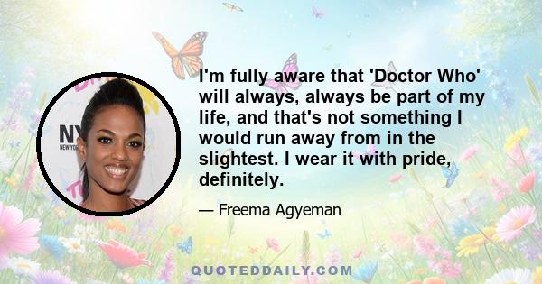 I'm fully aware that 'Doctor Who' will always, always be part of my life, and that's not something I would run away from in the slightest. I wear it with pride, definitely.