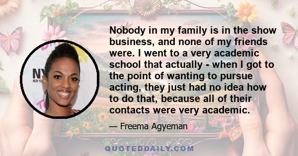 Nobody in my family is in the show business, and none of my friends were. I went to a very academic school that actually - when I got to the point of wanting to pursue acting, they just had no idea how to do that,