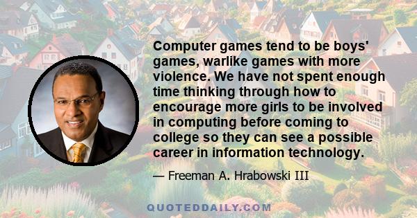 Computer games tend to be boys' games, warlike games with more violence. We have not spent enough time thinking through how to encourage more girls to be involved in computing before coming to college so they can see a