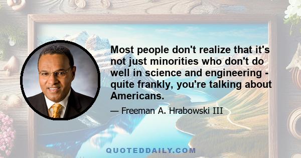 Most people don't realize that it's not just minorities who don't do well in science and engineering - quite frankly, you're talking about Americans.