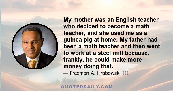 My mother was an English teacher who decided to become a math teacher, and she used me as a guinea pig at home. My father had been a math teacher and then went to work at a steel mill because, frankly, he could make