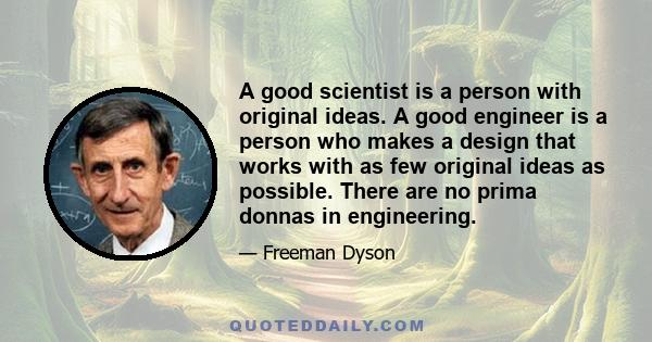 A good scientist is a person with original ideas. A good engineer is a person who makes a design that works with as few original ideas as possible. There are no prima donnas in engineering.