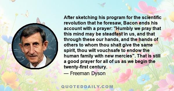 After sketching his program for the scientific revolution that he foresaw, Bacon ends his account with a prayer: Humbly we pray that this mind may be steadfast in us, and that through these our hands, and the hands of