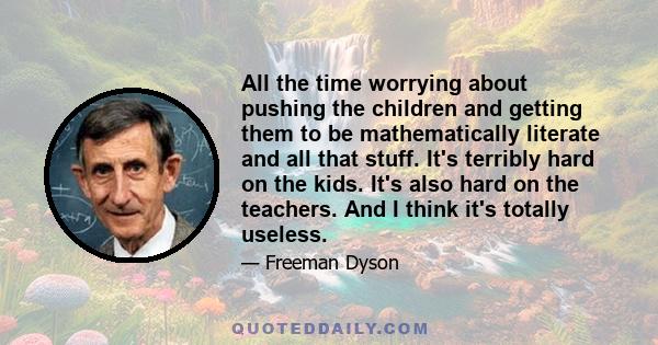 All the time worrying about pushing the children and getting them to be mathematically literate and all that stuff. It's terribly hard on the kids. It's also hard on the teachers. And I think it's totally useless.