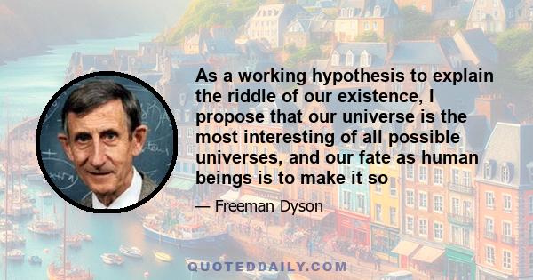 As a working hypothesis to explain the riddle of our existence, I propose that our universe is the most interesting of all possible universes, and our fate as human beings is to make it so