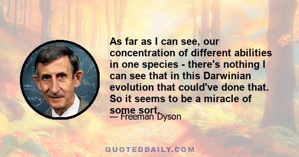 As far as I can see, our concentration of different abilities in one species - there's nothing I can see that in this Darwinian evolution that could've done that. So it seems to be a miracle of some sort.