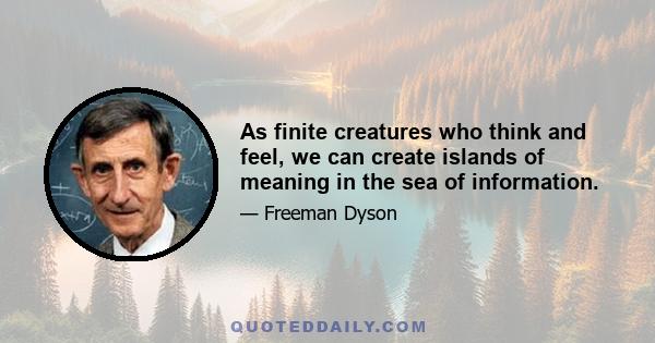 As finite creatures who think and feel, we can create islands of meaning in the sea of information.