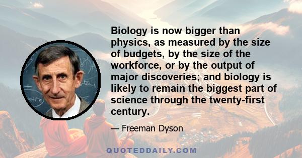 Biology is now bigger than physics, as measured by the size of budgets, by the size of the workforce, or by the output of major discoveries; and biology is likely to remain the biggest part of science through the