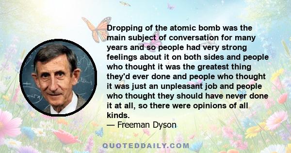 Dropping of the atomic bomb was the main subject of conversation for many years and so people had very strong feelings about it on both sides and people who thought it was the greatest thing they'd ever done and people