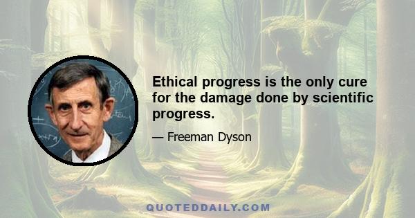 Ethical progress is the only cure for the damage done by scientific progress.