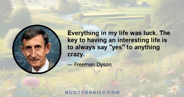 Everything in my life was luck. The key to having an interesting life is to always say yes to anything crazy.