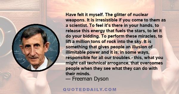 Have felt it myself. The glitter of nuclear weapons. It is irresistible if you come to them as a scientist. To feel it's there in your hands, to release this energy that fuels the stars, to let it do your bidding. To