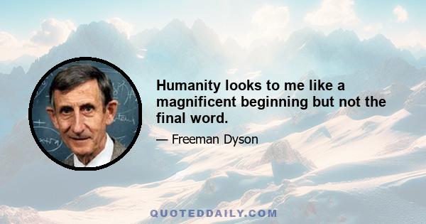 Humanity looks to me like a magnificent beginning but not the final word.