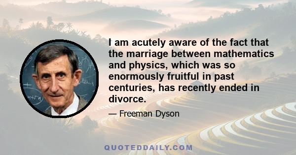 I am acutely aware of the fact that the marriage between mathematics and physics, which was so enormously fruitful in past centuries, has recently ended in divorce.