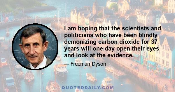 I am hoping that the scientists and politicians who have been blindly demonizing carbon dioxide for 37 years will one day open their eyes and look at the evidence.